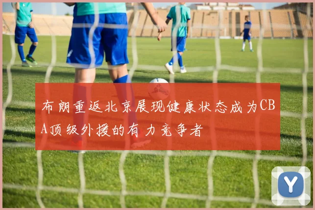 布朗重返北京展现健康状态成为CBA顶级外援的有力竞争者