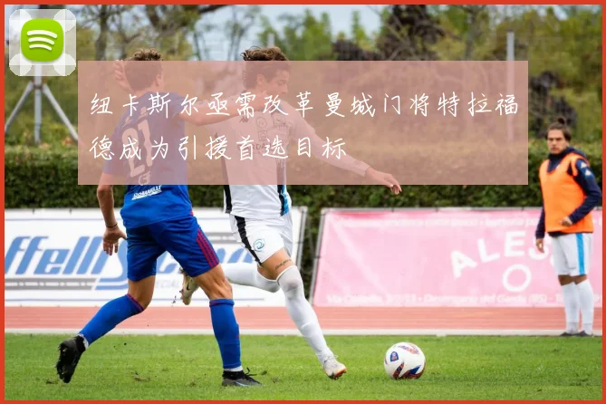 纽卡斯尔亟需改革曼城门将特拉福德成为引援首选目标