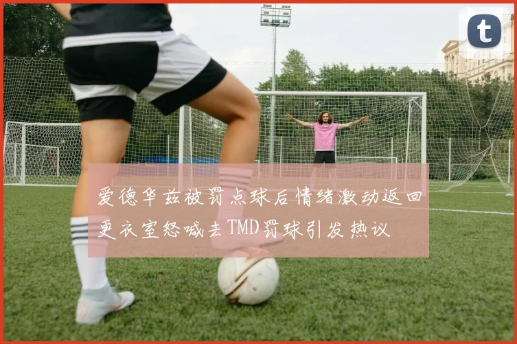 爱德华兹被罚点球后情绪激动返回更衣室怒喊去TMD罚球引发热议