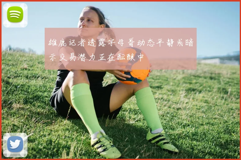 雄鹿记者透露字母哥动态平静或暗示交易潜力正在酝酿中