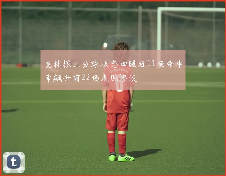克林根三分球状态回暖近11场命中率飙升前22场表现惨淡