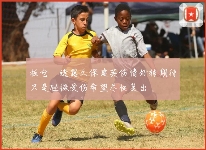 板仓滉透露久保建英伤情好转期待只是轻微受伤希望尽快复出