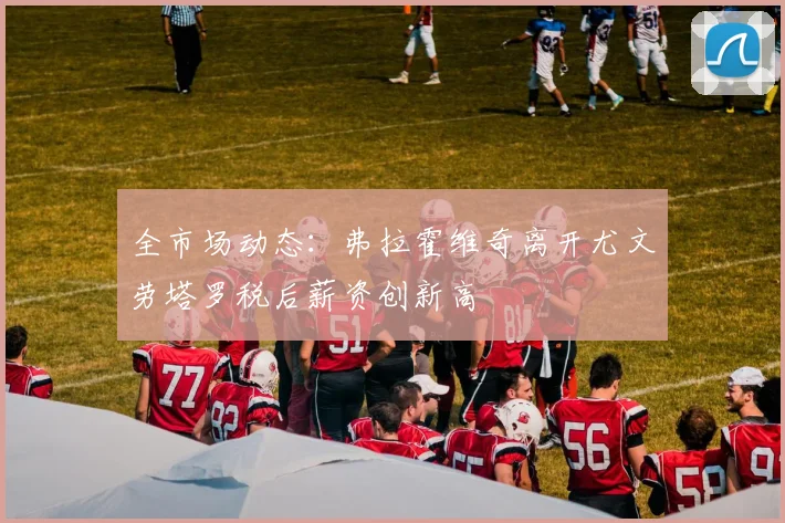 全市场动态：弗拉霍维奇离开尤文劳塔罗税后薪资创新高