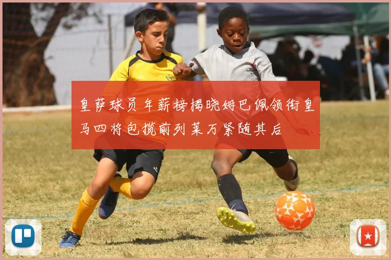 皇萨球员年薪榜揭晓姆巴佩领衔皇马四将包揽前列莱万紧随其后