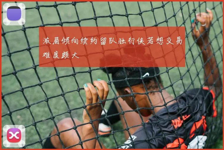 浓眉倾向续约留队独行侠若想交易难度颇大