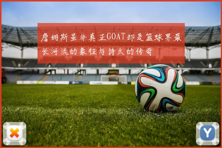 詹姆斯虽非真正GOAT却是篮球界最长河流的象征与持久的传奇