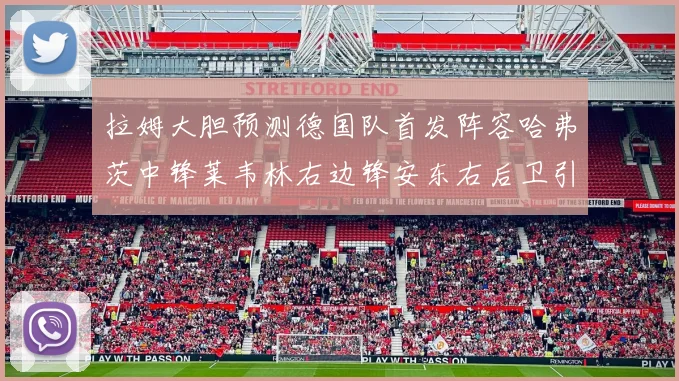 拉姆大胆预测德国队首发阵容哈弗茨中锋莱韦林右边锋安东右后卫引发热议