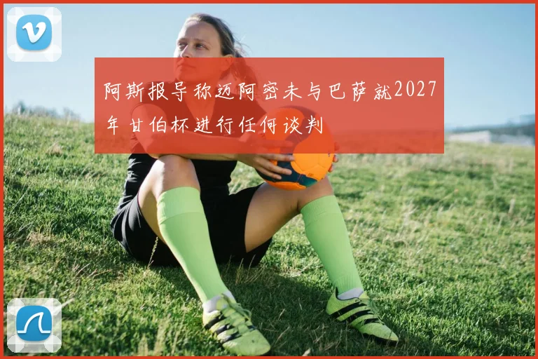 阿斯报导称迈阿密未与巴萨就2027年甘伯杯进行任何谈判