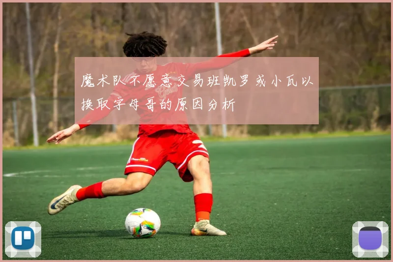 魔术队不愿意交易班凯罗或小瓦以换取字母哥的原因分析