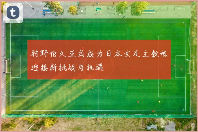 狩野伦久正式成为日本女足主教练迎接新挑战与机遇