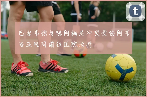巴尔韦德与琼阿梅尼冲突受伤阿韦洛亚陪同前往医院治疗