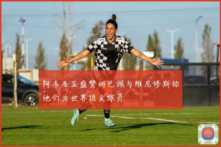 阿韦洛亚盛赞姆巴佩与维尼修斯称他们为世界顶尖球员