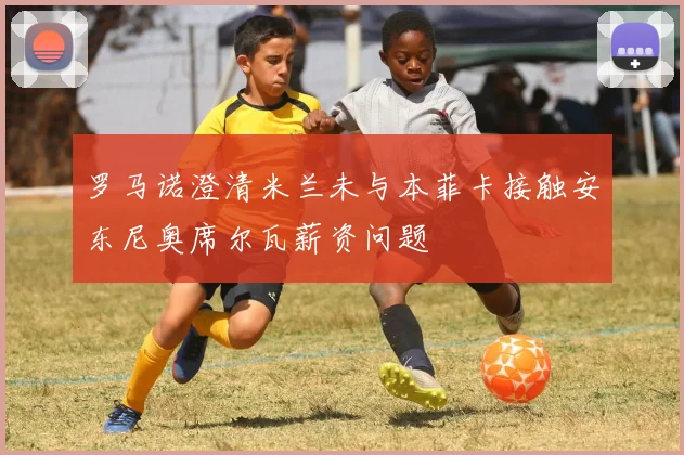罗马诺澄清米兰未与本菲卡接触安东尼奥席尔瓦薪资问题