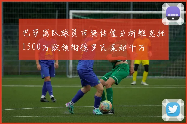 巴萨离队球员市场估值分析维克托1500万欧领衔德罗瓦莱超千万