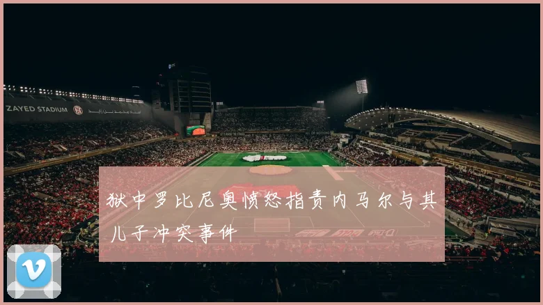 狱中罗比尼奥愤怒指责内马尔与其儿子冲突事件