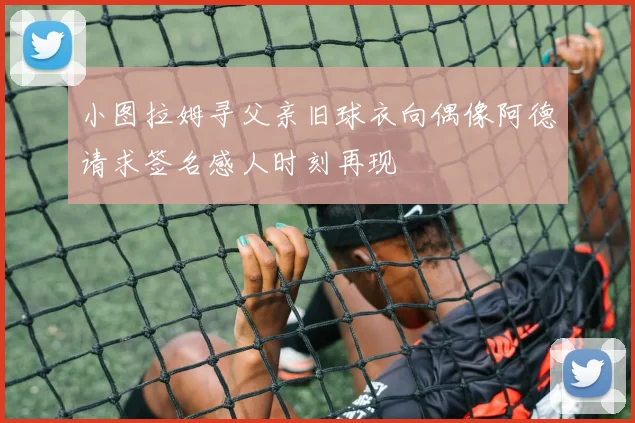 小图拉姆寻父亲旧球衣向偶像阿德请求签名感人时刻再现