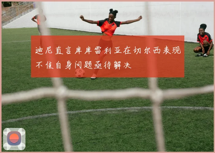 迪尼直言库库雷利亚在切尔西表现不佳自身问题亟待解决