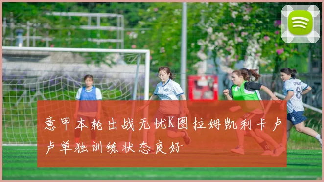 意甲本轮出战无忧K图拉姆凯利卡卢卢单独训练状态良好