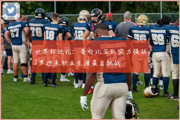 世界杯巡礼：哥伦比亚队实力强劲J罗迎来职业生涯最后挑战