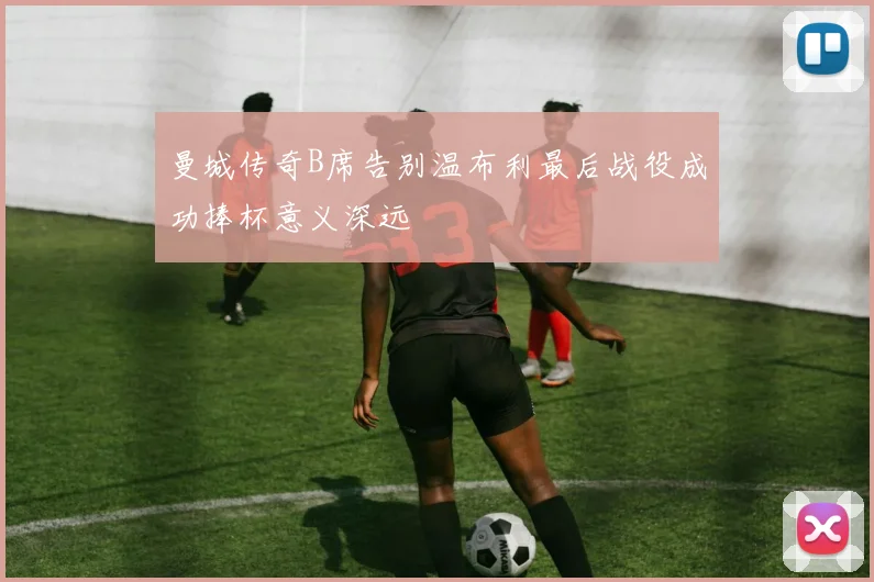 曼城传奇B席告别温布利最后战役成功捧杯意义深远