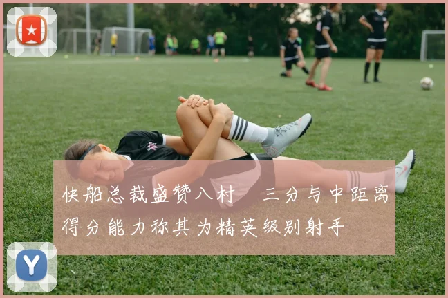 快船总裁盛赞八村塁三分与中距离得分能力称其为精英级别射手