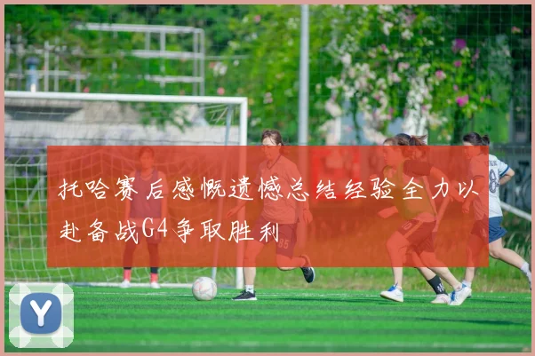 托哈赛后感慨遗憾总结经验全力以赴备战G4争取胜利