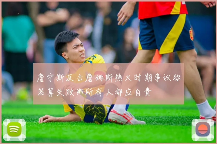 詹宁斯反击詹姆斯热火时期争议称若算失败那所有人都应自责