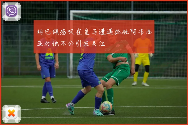 姆巴佩感叹在皇马遭遇孤独阿韦洛亚对他不公引发关注