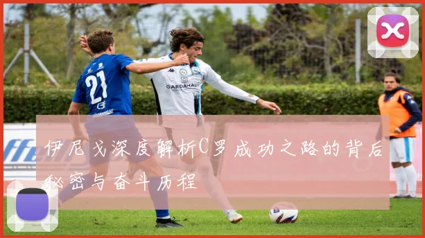 伊尼戈深度解析C罗成功之路的背后秘密与奋斗历程