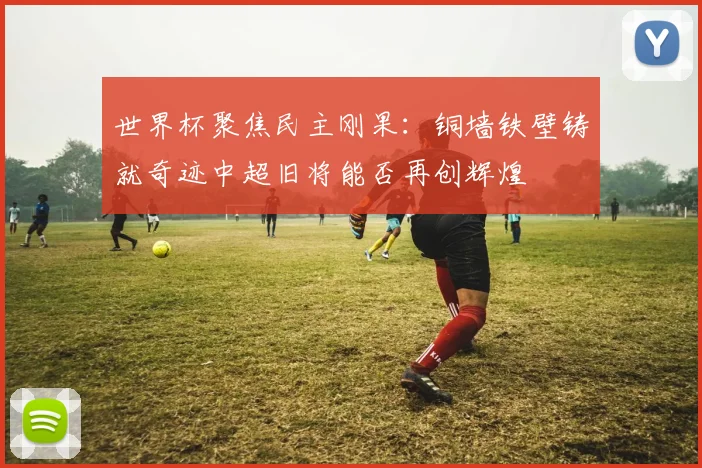 世界杯聚焦民主刚果：铜墙铁壁铸就奇迹中超旧将能否再创辉煌