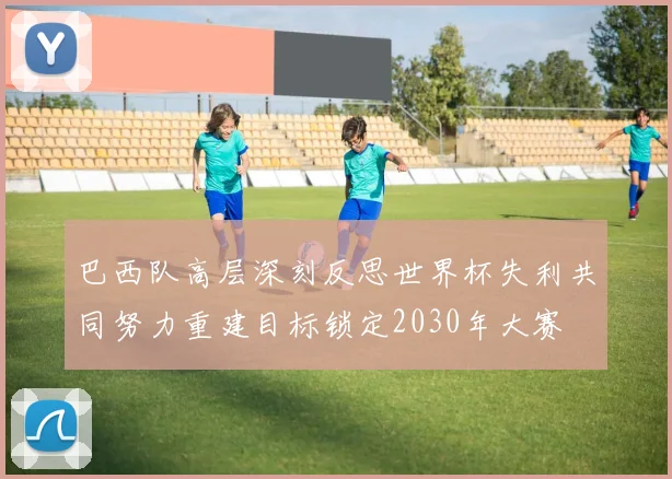 巴西队高层深刻反思世界杯失利共同努力重建目标锁定2030年大赛