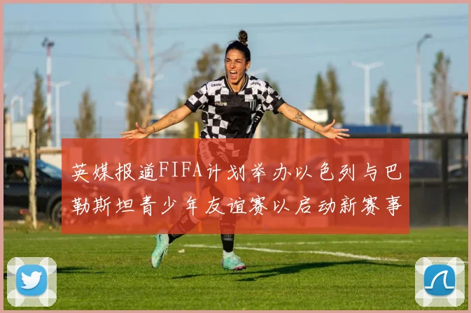 英媒报道FIFA计划举办以色列与巴勒斯坦青少年友谊赛以启动新赛事