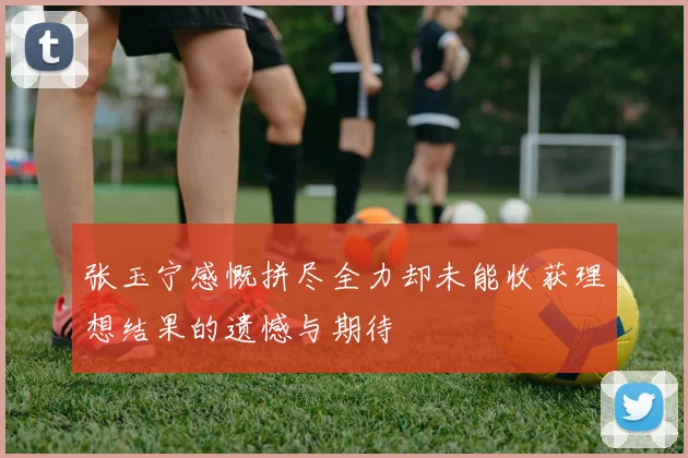 张玉宁感慨拼尽全力却未能收获理想结果的遗憾与期待