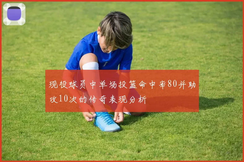 现役球员中单场投篮命中率80并助攻10次的传奇表现分析
